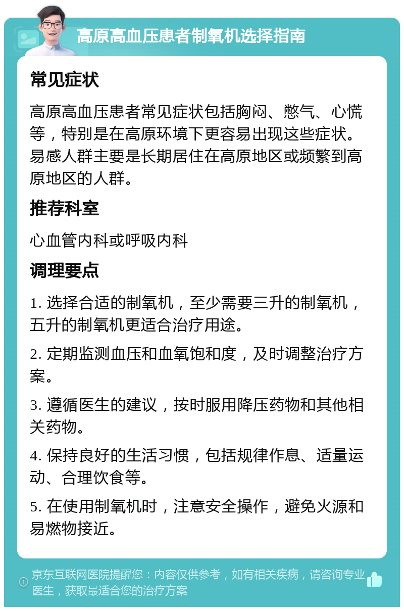 高原高血压患者制氧机选择指南 常见症状 高原高血压患者常见症状包括胸闷、憋气、心慌等，特别是在高原环境下更容易出现这些症状。易感人群主要是长期居住在高原地区或频繁到高原地区的人群。 推荐科室 心血管内科或呼吸内科 调理要点 1. 选择合适的制氧机，至少需要三升的制氧机，五升的制氧机更适合治疗用途。 2. 定期监测血压和血氧饱和度，及时调整治疗方案。 3. 遵循医生的建议，按时服用降压药物和其他相关药物。 4. 保持良好的生活习惯，包括规律作息、适量运动、合理饮食等。 5. 在使用制氧机时，注意安全操作，避免火源和易燃物接近。