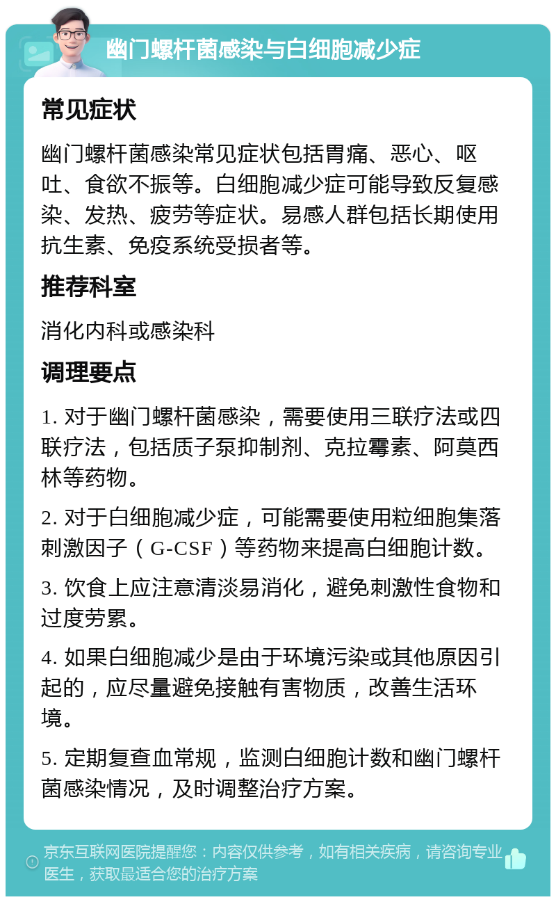 幽门螺杆菌感染与白细胞减少症 常见症状 幽门螺杆菌感染常见症状包括胃痛、恶心、呕吐、食欲不振等。白细胞减少症可能导致反复感染、发热、疲劳等症状。易感人群包括长期使用抗生素、免疫系统受损者等。 推荐科室 消化内科或感染科 调理要点 1. 对于幽门螺杆菌感染，需要使用三联疗法或四联疗法，包括质子泵抑制剂、克拉霉素、阿莫西林等药物。 2. 对于白细胞减少症，可能需要使用粒细胞集落刺激因子（G-CSF）等药物来提高白细胞计数。 3. 饮食上应注意清淡易消化，避免刺激性食物和过度劳累。 4. 如果白细胞减少是由于环境污染或其他原因引起的，应尽量避免接触有害物质，改善生活环境。 5. 定期复查血常规，监测白细胞计数和幽门螺杆菌感染情况，及时调整治疗方案。