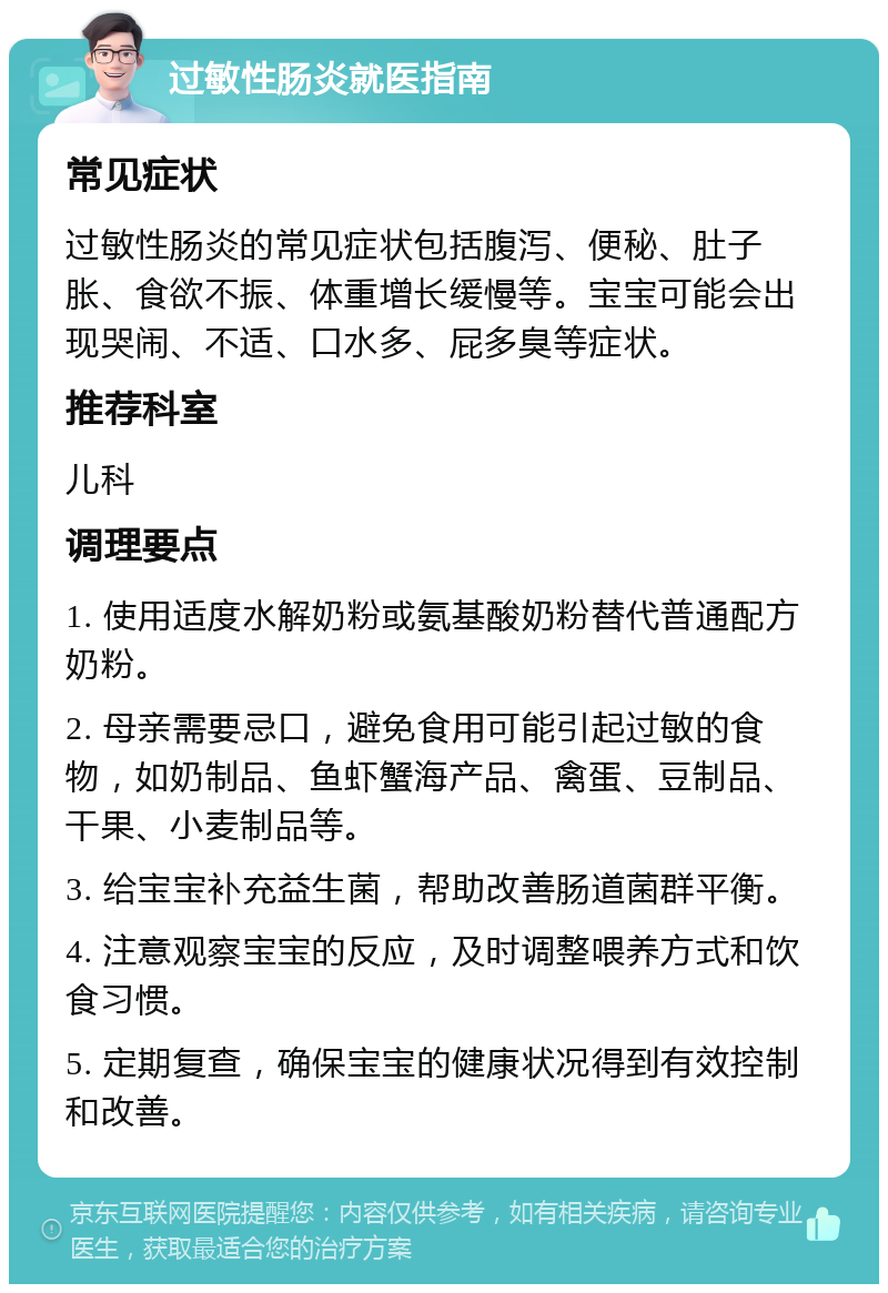 过敏性肠炎就医指南 常见症状 过敏性肠炎的常见症状包括腹泻、便秘、肚子胀、食欲不振、体重增长缓慢等。宝宝可能会出现哭闹、不适、口水多、屁多臭等症状。 推荐科室 儿科 调理要点 1. 使用适度水解奶粉或氨基酸奶粉替代普通配方奶粉。 2. 母亲需要忌口，避免食用可能引起过敏的食物，如奶制品、鱼虾蟹海产品、禽蛋、豆制品、干果、小麦制品等。 3. 给宝宝补充益生菌，帮助改善肠道菌群平衡。 4. 注意观察宝宝的反应，及时调整喂养方式和饮食习惯。 5. 定期复查，确保宝宝的健康状况得到有效控制和改善。