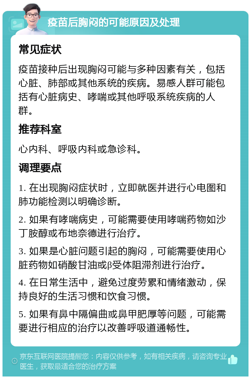 疫苗后胸闷的可能原因及处理 常见症状 疫苗接种后出现胸闷可能与多种因素有关，包括心脏、肺部或其他系统的疾病。易感人群可能包括有心脏病史、哮喘或其他呼吸系统疾病的人群。 推荐科室 心内科、呼吸内科或急诊科。 调理要点 1. 在出现胸闷症状时，立即就医并进行心电图和肺功能检测以明确诊断。 2. 如果有哮喘病史，可能需要使用哮喘药物如沙丁胺醇或布地奈德进行治疗。 3. 如果是心脏问题引起的胸闷，可能需要使用心脏药物如硝酸甘油或β受体阻滞剂进行治疗。 4. 在日常生活中，避免过度劳累和情绪激动，保持良好的生活习惯和饮食习惯。 5. 如果有鼻中隔偏曲或鼻甲肥厚等问题，可能需要进行相应的治疗以改善呼吸道通畅性。