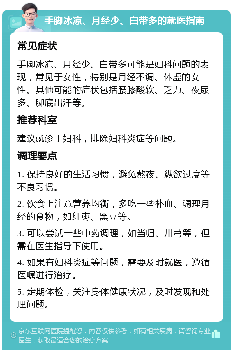 手脚冰凉、月经少、白带多的就医指南 常见症状 手脚冰凉、月经少、白带多可能是妇科问题的表现，常见于女性，特别是月经不调、体虚的女性。其他可能的症状包括腰膝酸软、乏力、夜尿多、脚底出汗等。 推荐科室 建议就诊于妇科，排除妇科炎症等问题。 调理要点 1. 保持良好的生活习惯，避免熬夜、纵欲过度等不良习惯。 2. 饮食上注意营养均衡，多吃一些补血、调理月经的食物，如红枣、黑豆等。 3. 可以尝试一些中药调理，如当归、川芎等，但需在医生指导下使用。 4. 如果有妇科炎症等问题，需要及时就医，遵循医嘱进行治疗。 5. 定期体检，关注身体健康状况，及时发现和处理问题。