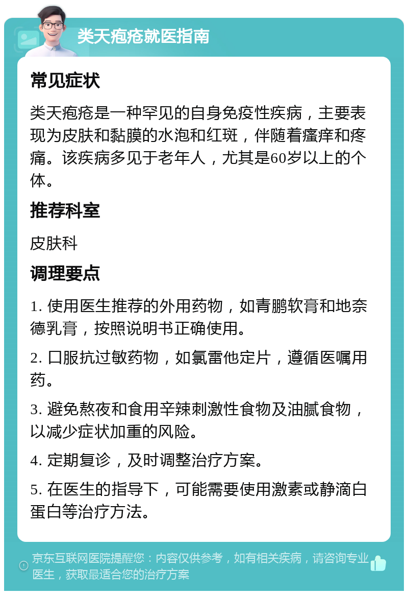 类天疱疮就医指南 常见症状 类天疱疮是一种罕见的自身免疫性疾病，主要表现为皮肤和黏膜的水泡和红斑，伴随着瘙痒和疼痛。该疾病多见于老年人，尤其是60岁以上的个体。 推荐科室 皮肤科 调理要点 1. 使用医生推荐的外用药物，如青鹏软膏和地奈德乳膏，按照说明书正确使用。 2. 口服抗过敏药物，如氯雷他定片，遵循医嘱用药。 3. 避免熬夜和食用辛辣刺激性食物及油腻食物，以减少症状加重的风险。 4. 定期复诊，及时调整治疗方案。 5. 在医生的指导下，可能需要使用激素或静滴白蛋白等治疗方法。