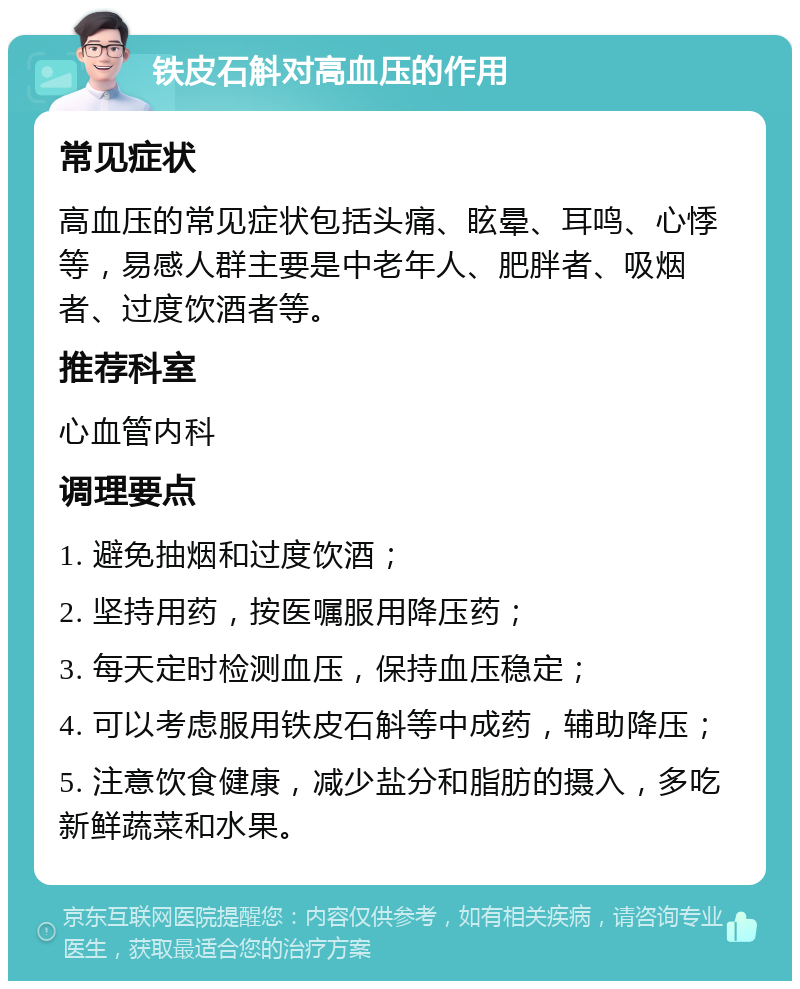 铁皮石斛对高血压的作用 常见症状 高血压的常见症状包括头痛、眩晕、耳鸣、心悸等，易感人群主要是中老年人、肥胖者、吸烟者、过度饮酒者等。 推荐科室 心血管内科 调理要点 1. 避免抽烟和过度饮酒； 2. 坚持用药，按医嘱服用降压药； 3. 每天定时检测血压，保持血压稳定； 4. 可以考虑服用铁皮石斛等中成药，辅助降压； 5. 注意饮食健康，减少盐分和脂肪的摄入，多吃新鲜蔬菜和水果。