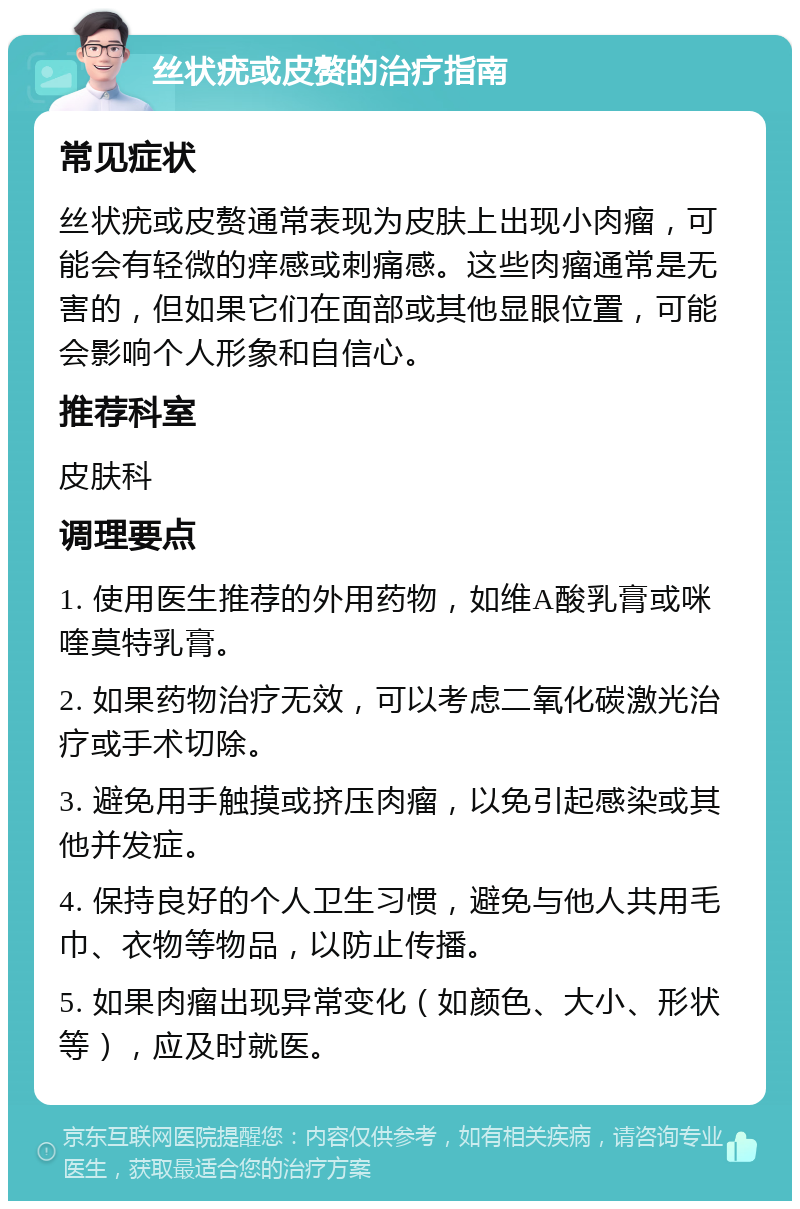 丝状疣或皮赘的治疗指南 常见症状 丝状疣或皮赘通常表现为皮肤上出现小肉瘤，可能会有轻微的痒感或刺痛感。这些肉瘤通常是无害的，但如果它们在面部或其他显眼位置，可能会影响个人形象和自信心。 推荐科室 皮肤科 调理要点 1. 使用医生推荐的外用药物，如维A酸乳膏或咪喹莫特乳膏。 2. 如果药物治疗无效，可以考虑二氧化碳激光治疗或手术切除。 3. 避免用手触摸或挤压肉瘤，以免引起感染或其他并发症。 4. 保持良好的个人卫生习惯，避免与他人共用毛巾、衣物等物品，以防止传播。 5. 如果肉瘤出现异常变化（如颜色、大小、形状等），应及时就医。