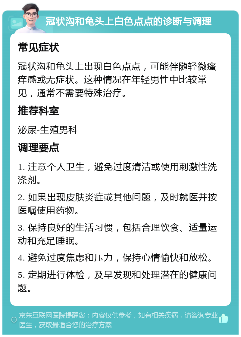 冠状沟和龟头上白色点点的诊断与调理 常见症状 冠状沟和龟头上出现白色点点，可能伴随轻微瘙痒感或无症状。这种情况在年轻男性中比较常见，通常不需要特殊治疗。 推荐科室 泌尿-生殖男科 调理要点 1. 注意个人卫生，避免过度清洁或使用刺激性洗涤剂。 2. 如果出现皮肤炎症或其他问题，及时就医并按医嘱使用药物。 3. 保持良好的生活习惯，包括合理饮食、适量运动和充足睡眠。 4. 避免过度焦虑和压力，保持心情愉快和放松。 5. 定期进行体检，及早发现和处理潜在的健康问题。