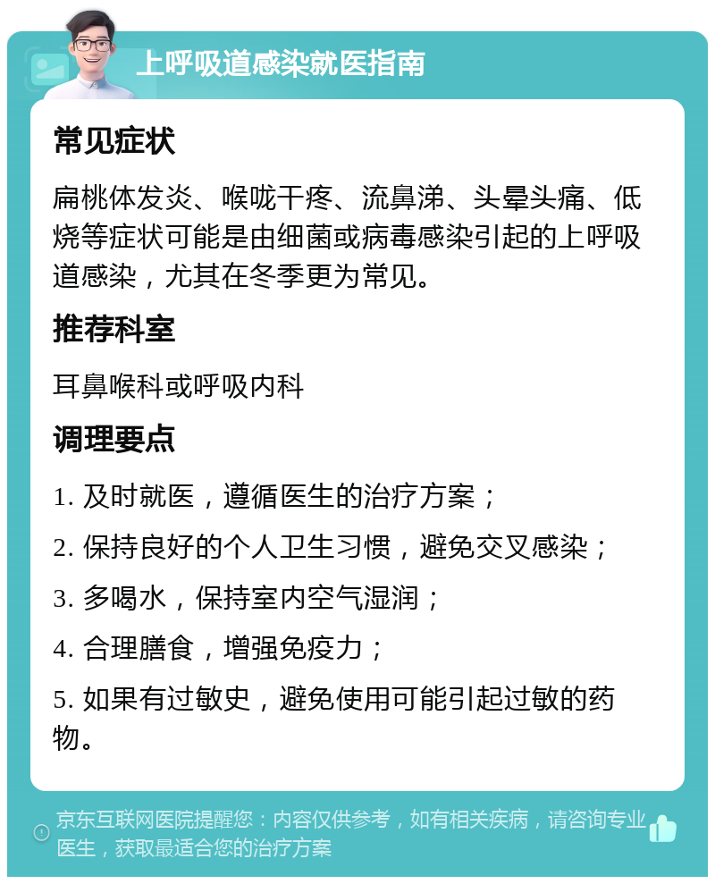 上呼吸道感染就医指南 常见症状 扁桃体发炎、喉咙干疼、流鼻涕、头晕头痛、低烧等症状可能是由细菌或病毒感染引起的上呼吸道感染，尤其在冬季更为常见。 推荐科室 耳鼻喉科或呼吸内科 调理要点 1. 及时就医，遵循医生的治疗方案； 2. 保持良好的个人卫生习惯，避免交叉感染； 3. 多喝水，保持室内空气湿润； 4. 合理膳食，增强免疫力； 5. 如果有过敏史，避免使用可能引起过敏的药物。