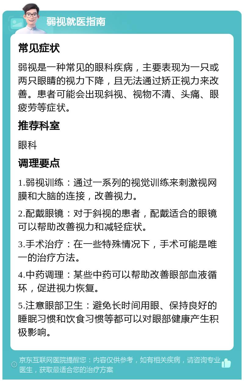 弱视就医指南 常见症状 弱视是一种常见的眼科疾病，主要表现为一只或两只眼睛的视力下降，且无法通过矫正视力来改善。患者可能会出现斜视、视物不清、头痛、眼疲劳等症状。 推荐科室 眼科 调理要点 1.弱视训练：通过一系列的视觉训练来刺激视网膜和大脑的连接，改善视力。 2.配戴眼镜：对于斜视的患者，配戴适合的眼镜可以帮助改善视力和减轻症状。 3.手术治疗：在一些特殊情况下，手术可能是唯一的治疗方法。 4.中药调理：某些中药可以帮助改善眼部血液循环，促进视力恢复。 5.注意眼部卫生：避免长时间用眼、保持良好的睡眠习惯和饮食习惯等都可以对眼部健康产生积极影响。