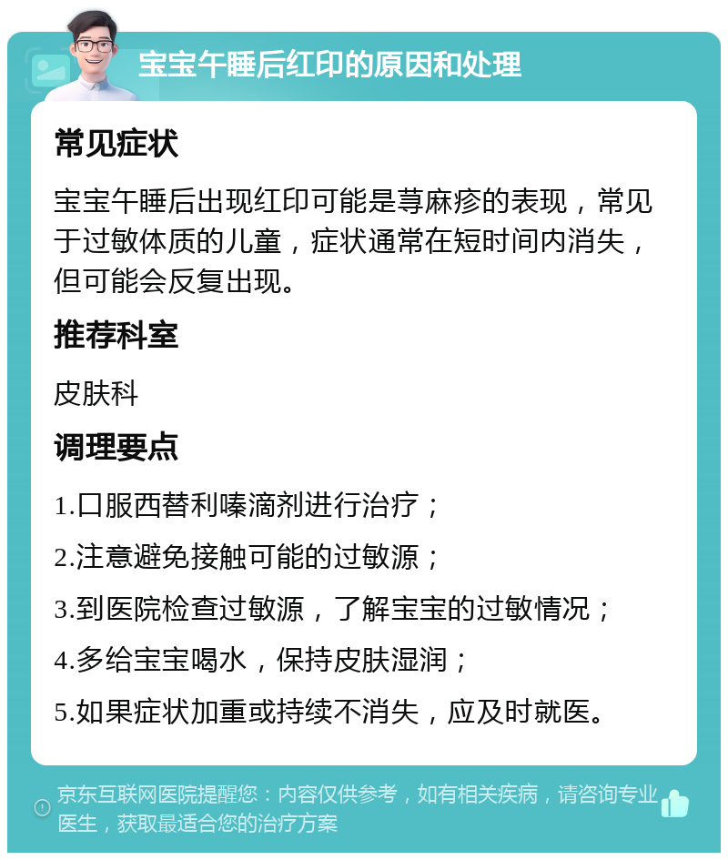 宝宝午睡后红印的原因和处理 常见症状 宝宝午睡后出现红印可能是荨麻疹的表现，常见于过敏体质的儿童，症状通常在短时间内消失，但可能会反复出现。 推荐科室 皮肤科 调理要点 1.口服西替利嗪滴剂进行治疗； 2.注意避免接触可能的过敏源； 3.到医院检查过敏源，了解宝宝的过敏情况； 4.多给宝宝喝水，保持皮肤湿润； 5.如果症状加重或持续不消失，应及时就医。