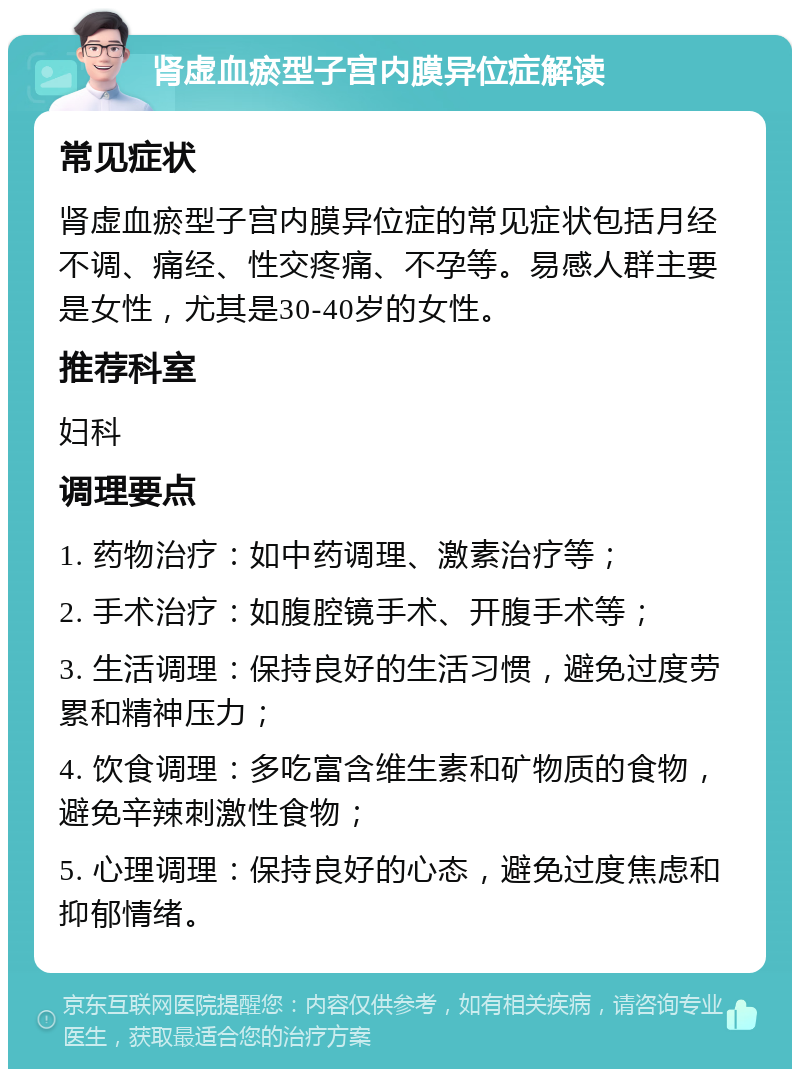 肾虚血瘀型子宫内膜异位症解读 常见症状 肾虚血瘀型子宫内膜异位症的常见症状包括月经不调、痛经、性交疼痛、不孕等。易感人群主要是女性，尤其是30-40岁的女性。 推荐科室 妇科 调理要点 1. 药物治疗：如中药调理、激素治疗等； 2. 手术治疗：如腹腔镜手术、开腹手术等； 3. 生活调理：保持良好的生活习惯，避免过度劳累和精神压力； 4. 饮食调理：多吃富含维生素和矿物质的食物，避免辛辣刺激性食物； 5. 心理调理：保持良好的心态，避免过度焦虑和抑郁情绪。