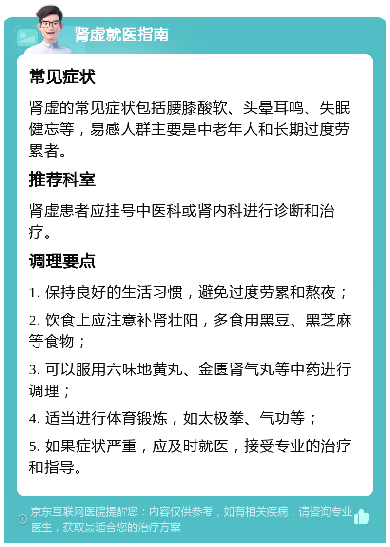 肾虚就医指南 常见症状 肾虚的常见症状包括腰膝酸软、头晕耳鸣、失眠健忘等，易感人群主要是中老年人和长期过度劳累者。 推荐科室 肾虚患者应挂号中医科或肾内科进行诊断和治疗。 调理要点 1. 保持良好的生活习惯，避免过度劳累和熬夜； 2. 饮食上应注意补肾壮阳，多食用黑豆、黑芝麻等食物； 3. 可以服用六味地黄丸、金匮肾气丸等中药进行调理； 4. 适当进行体育锻炼，如太极拳、气功等； 5. 如果症状严重，应及时就医，接受专业的治疗和指导。