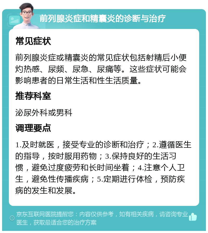 前列腺炎症和精囊炎的诊断与治疗 常见症状 前列腺炎症或精囊炎的常见症状包括射精后小便灼热感、尿频、尿急、尿痛等。这些症状可能会影响患者的日常生活和性生活质量。 推荐科室 泌尿外科或男科 调理要点 1.及时就医，接受专业的诊断和治疗；2.遵循医生的指导，按时服用药物；3.保持良好的生活习惯，避免过度疲劳和长时间坐着；4.注意个人卫生，避免性传播疾病；5.定期进行体检，预防疾病的发生和发展。