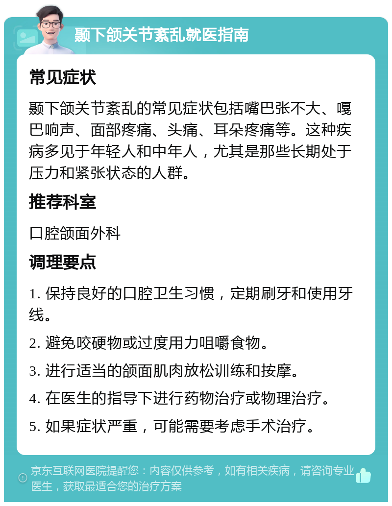 颞下颌关节紊乱就医指南 常见症状 颞下颌关节紊乱的常见症状包括嘴巴张不大、嘎巴响声、面部疼痛、头痛、耳朵疼痛等。这种疾病多见于年轻人和中年人，尤其是那些长期处于压力和紧张状态的人群。 推荐科室 口腔颌面外科 调理要点 1. 保持良好的口腔卫生习惯，定期刷牙和使用牙线。 2. 避免咬硬物或过度用力咀嚼食物。 3. 进行适当的颌面肌肉放松训练和按摩。 4. 在医生的指导下进行药物治疗或物理治疗。 5. 如果症状严重，可能需要考虑手术治疗。