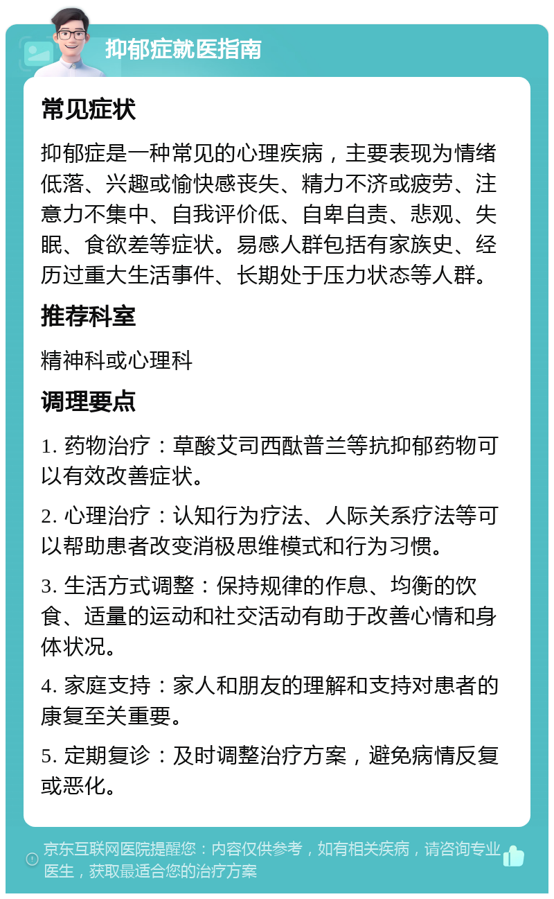 抑郁症就医指南 常见症状 抑郁症是一种常见的心理疾病，主要表现为情绪低落、兴趣或愉快感丧失、精力不济或疲劳、注意力不集中、自我评价低、自卑自责、悲观、失眠、食欲差等症状。易感人群包括有家族史、经历过重大生活事件、长期处于压力状态等人群。 推荐科室 精神科或心理科 调理要点 1. 药物治疗：草酸艾司西酞普兰等抗抑郁药物可以有效改善症状。 2. 心理治疗：认知行为疗法、人际关系疗法等可以帮助患者改变消极思维模式和行为习惯。 3. 生活方式调整：保持规律的作息、均衡的饮食、适量的运动和社交活动有助于改善心情和身体状况。 4. 家庭支持：家人和朋友的理解和支持对患者的康复至关重要。 5. 定期复诊：及时调整治疗方案，避免病情反复或恶化。