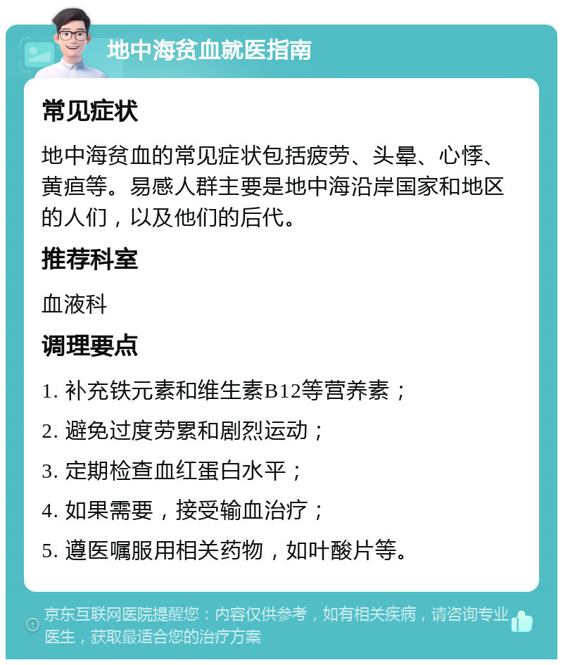 地中海贫血就医指南 常见症状 地中海贫血的常见症状包括疲劳、头晕、心悸、黄疸等。易感人群主要是地中海沿岸国家和地区的人们，以及他们的后代。 推荐科室 血液科 调理要点 1. 补充铁元素和维生素B12等营养素； 2. 避免过度劳累和剧烈运动； 3. 定期检查血红蛋白水平； 4. 如果需要，接受输血治疗； 5. 遵医嘱服用相关药物，如叶酸片等。