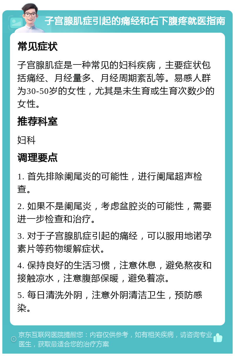 子宫腺肌症引起的痛经和右下腹疼就医指南 常见症状 子宫腺肌症是一种常见的妇科疾病，主要症状包括痛经、月经量多、月经周期紊乱等。易感人群为30-50岁的女性，尤其是未生育或生育次数少的女性。 推荐科室 妇科 调理要点 1. 首先排除阑尾炎的可能性，进行阑尾超声检查。 2. 如果不是阑尾炎，考虑盆腔炎的可能性，需要进一步检查和治疗。 3. 对于子宫腺肌症引起的痛经，可以服用地诺孕素片等药物缓解症状。 4. 保持良好的生活习惯，注意休息，避免熬夜和接触凉水，注意腹部保暖，避免着凉。 5. 每日清洗外阴，注意外阴清洁卫生，预防感染。