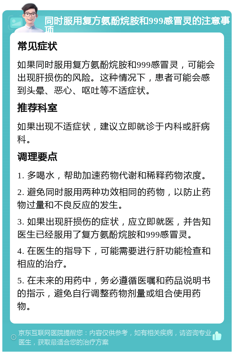 同时服用复方氨酚烷胺和999感冒灵的注意事项 常见症状 如果同时服用复方氨酚烷胺和999感冒灵，可能会出现肝损伤的风险。这种情况下，患者可能会感到头晕、恶心、呕吐等不适症状。 推荐科室 如果出现不适症状，建议立即就诊于内科或肝病科。 调理要点 1. 多喝水，帮助加速药物代谢和稀释药物浓度。 2. 避免同时服用两种功效相同的药物，以防止药物过量和不良反应的发生。 3. 如果出现肝损伤的症状，应立即就医，并告知医生已经服用了复方氨酚烷胺和999感冒灵。 4. 在医生的指导下，可能需要进行肝功能检查和相应的治疗。 5. 在未来的用药中，务必遵循医嘱和药品说明书的指示，避免自行调整药物剂量或组合使用药物。