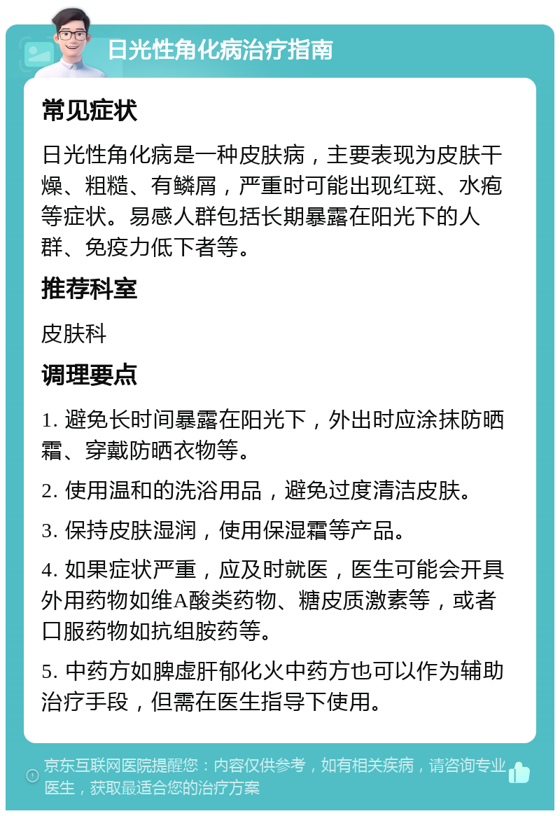 日光性角化病治疗指南 常见症状 日光性角化病是一种皮肤病，主要表现为皮肤干燥、粗糙、有鳞屑，严重时可能出现红斑、水疱等症状。易感人群包括长期暴露在阳光下的人群、免疫力低下者等。 推荐科室 皮肤科 调理要点 1. 避免长时间暴露在阳光下，外出时应涂抹防晒霜、穿戴防晒衣物等。 2. 使用温和的洗浴用品，避免过度清洁皮肤。 3. 保持皮肤湿润，使用保湿霜等产品。 4. 如果症状严重，应及时就医，医生可能会开具外用药物如维A酸类药物、糖皮质激素等，或者口服药物如抗组胺药等。 5. 中药方如脾虚肝郁化火中药方也可以作为辅助治疗手段，但需在医生指导下使用。