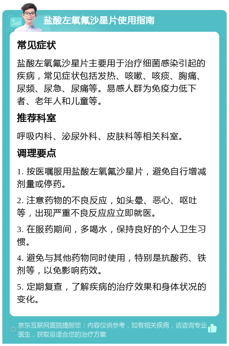 盐酸左氧氟沙星片使用指南 常见症状 盐酸左氧氟沙星片主要用于治疗细菌感染引起的疾病，常见症状包括发热、咳嗽、咳痰、胸痛、尿频、尿急、尿痛等。易感人群为免疫力低下者、老年人和儿童等。 推荐科室 呼吸内科、泌尿外科、皮肤科等相关科室。 调理要点 1. 按医嘱服用盐酸左氧氟沙星片，避免自行增减剂量或停药。 2. 注意药物的不良反应，如头晕、恶心、呕吐等，出现严重不良反应应立即就医。 3. 在服药期间，多喝水，保持良好的个人卫生习惯。 4. 避免与其他药物同时使用，特别是抗酸药、铁剂等，以免影响药效。 5. 定期复查，了解疾病的治疗效果和身体状况的变化。