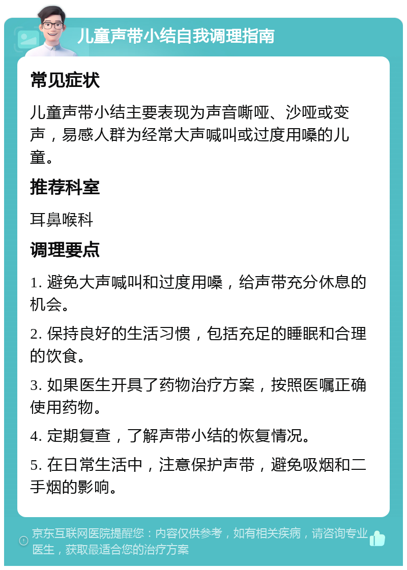 儿童声带小结自我调理指南 常见症状 儿童声带小结主要表现为声音嘶哑、沙哑或变声，易感人群为经常大声喊叫或过度用嗓的儿童。 推荐科室 耳鼻喉科 调理要点 1. 避免大声喊叫和过度用嗓，给声带充分休息的机会。 2. 保持良好的生活习惯，包括充足的睡眠和合理的饮食。 3. 如果医生开具了药物治疗方案，按照医嘱正确使用药物。 4. 定期复查，了解声带小结的恢复情况。 5. 在日常生活中，注意保护声带，避免吸烟和二手烟的影响。