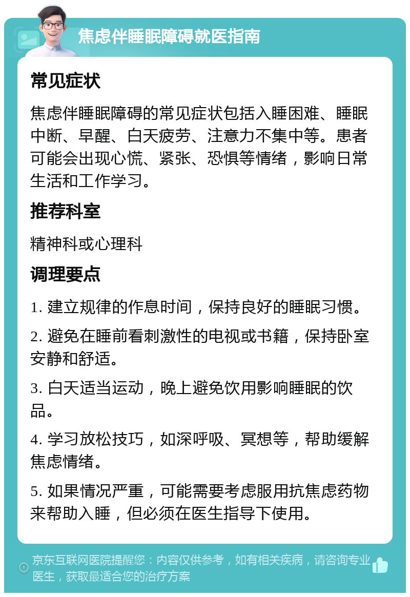 焦虑伴睡眠障碍就医指南 常见症状 焦虑伴睡眠障碍的常见症状包括入睡困难、睡眠中断、早醒、白天疲劳、注意力不集中等。患者可能会出现心慌、紧张、恐惧等情绪，影响日常生活和工作学习。 推荐科室 精神科或心理科 调理要点 1. 建立规律的作息时间，保持良好的睡眠习惯。 2. 避免在睡前看刺激性的电视或书籍，保持卧室安静和舒适。 3. 白天适当运动，晚上避免饮用影响睡眠的饮品。 4. 学习放松技巧，如深呼吸、冥想等，帮助缓解焦虑情绪。 5. 如果情况严重，可能需要考虑服用抗焦虑药物来帮助入睡，但必须在医生指导下使用。