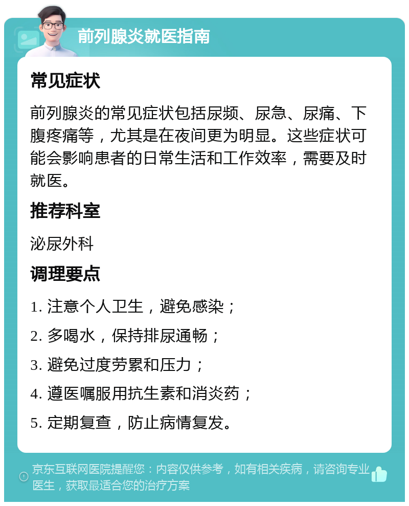 前列腺炎就医指南 常见症状 前列腺炎的常见症状包括尿频、尿急、尿痛、下腹疼痛等，尤其是在夜间更为明显。这些症状可能会影响患者的日常生活和工作效率，需要及时就医。 推荐科室 泌尿外科 调理要点 1. 注意个人卫生，避免感染； 2. 多喝水，保持排尿通畅； 3. 避免过度劳累和压力； 4. 遵医嘱服用抗生素和消炎药； 5. 定期复查，防止病情复发。