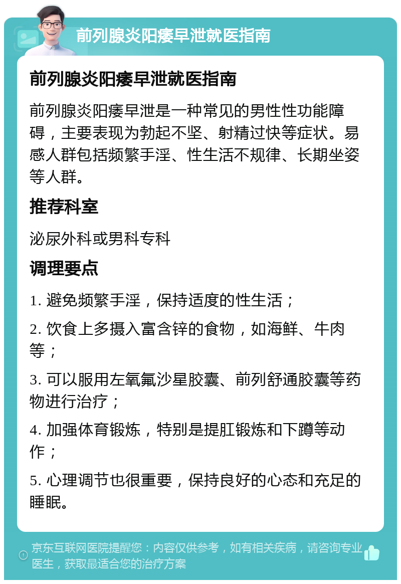 前列腺炎阳痿早泄就医指南 前列腺炎阳痿早泄就医指南 前列腺炎阳痿早泄是一种常见的男性性功能障碍，主要表现为勃起不坚、射精过快等症状。易感人群包括频繁手淫、性生活不规律、长期坐姿等人群。 推荐科室 泌尿外科或男科专科 调理要点 1. 避免频繁手淫，保持适度的性生活； 2. 饮食上多摄入富含锌的食物，如海鲜、牛肉等； 3. 可以服用左氧氟沙星胶囊、前列舒通胶囊等药物进行治疗； 4. 加强体育锻炼，特别是提肛锻炼和下蹲等动作； 5. 心理调节也很重要，保持良好的心态和充足的睡眠。