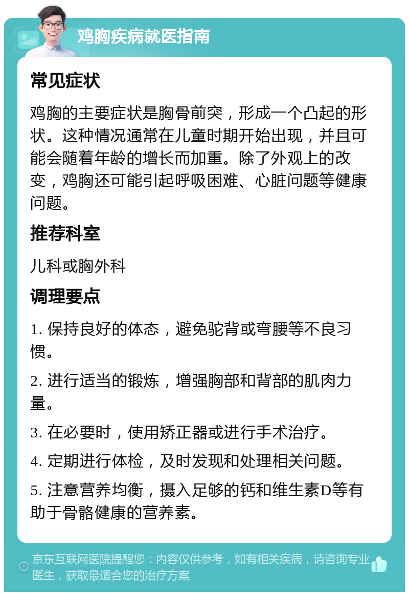 鸡胸疾病就医指南 常见症状 鸡胸的主要症状是胸骨前突，形成一个凸起的形状。这种情况通常在儿童时期开始出现，并且可能会随着年龄的增长而加重。除了外观上的改变，鸡胸还可能引起呼吸困难、心脏问题等健康问题。 推荐科室 儿科或胸外科 调理要点 1. 保持良好的体态，避免驼背或弯腰等不良习惯。 2. 进行适当的锻炼，增强胸部和背部的肌肉力量。 3. 在必要时，使用矫正器或进行手术治疗。 4. 定期进行体检，及时发现和处理相关问题。 5. 注意营养均衡，摄入足够的钙和维生素D等有助于骨骼健康的营养素。