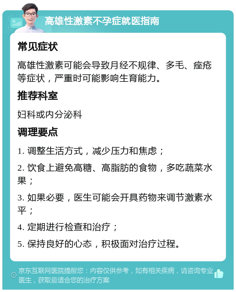 高雄性激素不孕症就医指南 常见症状 高雄性激素可能会导致月经不规律、多毛、痤疮等症状，严重时可能影响生育能力。 推荐科室 妇科或内分泌科 调理要点 1. 调整生活方式，减少压力和焦虑； 2. 饮食上避免高糖、高脂肪的食物，多吃蔬菜水果； 3. 如果必要，医生可能会开具药物来调节激素水平； 4. 定期进行检查和治疗； 5. 保持良好的心态，积极面对治疗过程。