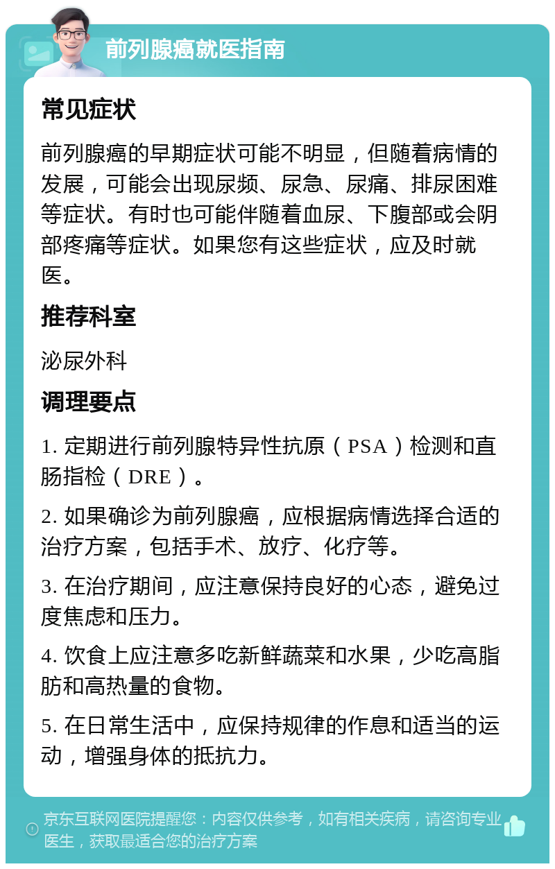 前列腺癌就医指南 常见症状 前列腺癌的早期症状可能不明显，但随着病情的发展，可能会出现尿频、尿急、尿痛、排尿困难等症状。有时也可能伴随着血尿、下腹部或会阴部疼痛等症状。如果您有这些症状，应及时就医。 推荐科室 泌尿外科 调理要点 1. 定期进行前列腺特异性抗原（PSA）检测和直肠指检（DRE）。 2. 如果确诊为前列腺癌，应根据病情选择合适的治疗方案，包括手术、放疗、化疗等。 3. 在治疗期间，应注意保持良好的心态，避免过度焦虑和压力。 4. 饮食上应注意多吃新鲜蔬菜和水果，少吃高脂肪和高热量的食物。 5. 在日常生活中，应保持规律的作息和适当的运动，增强身体的抵抗力。