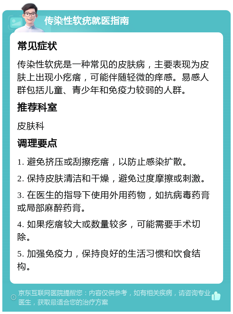 传染性软疣就医指南 常见症状 传染性软疣是一种常见的皮肤病，主要表现为皮肤上出现小疙瘩，可能伴随轻微的痒感。易感人群包括儿童、青少年和免疫力较弱的人群。 推荐科室 皮肤科 调理要点 1. 避免挤压或刮擦疙瘩，以防止感染扩散。 2. 保持皮肤清洁和干燥，避免过度摩擦或刺激。 3. 在医生的指导下使用外用药物，如抗病毒药膏或局部麻醉药膏。 4. 如果疙瘩较大或数量较多，可能需要手术切除。 5. 加强免疫力，保持良好的生活习惯和饮食结构。