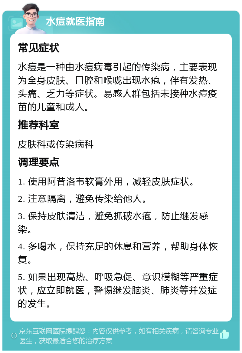 水痘就医指南 常见症状 水痘是一种由水痘病毒引起的传染病，主要表现为全身皮肤、口腔和喉咙出现水疱，伴有发热、头痛、乏力等症状。易感人群包括未接种水痘疫苗的儿童和成人。 推荐科室 皮肤科或传染病科 调理要点 1. 使用阿昔洛韦软膏外用，减轻皮肤症状。 2. 注意隔离，避免传染给他人。 3. 保持皮肤清洁，避免抓破水疱，防止继发感染。 4. 多喝水，保持充足的休息和营养，帮助身体恢复。 5. 如果出现高热、呼吸急促、意识模糊等严重症状，应立即就医，警惕继发脑炎、肺炎等并发症的发生。