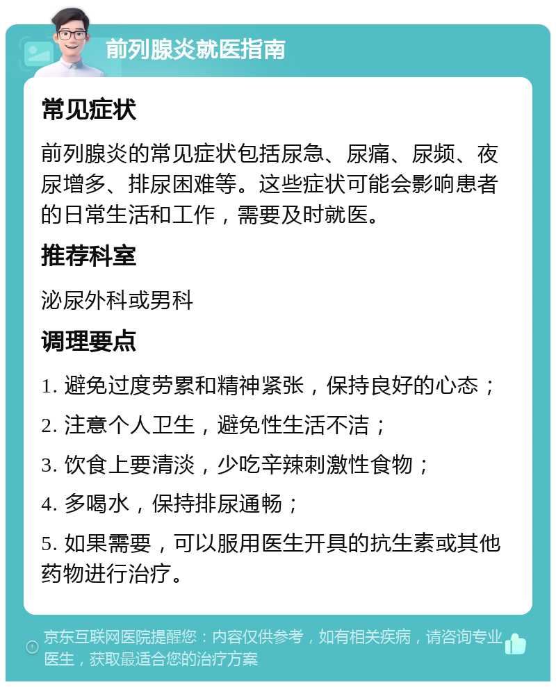 前列腺炎就医指南 常见症状 前列腺炎的常见症状包括尿急、尿痛、尿频、夜尿增多、排尿困难等。这些症状可能会影响患者的日常生活和工作，需要及时就医。 推荐科室 泌尿外科或男科 调理要点 1. 避免过度劳累和精神紧张，保持良好的心态； 2. 注意个人卫生，避免性生活不洁； 3. 饮食上要清淡，少吃辛辣刺激性食物； 4. 多喝水，保持排尿通畅； 5. 如果需要，可以服用医生开具的抗生素或其他药物进行治疗。