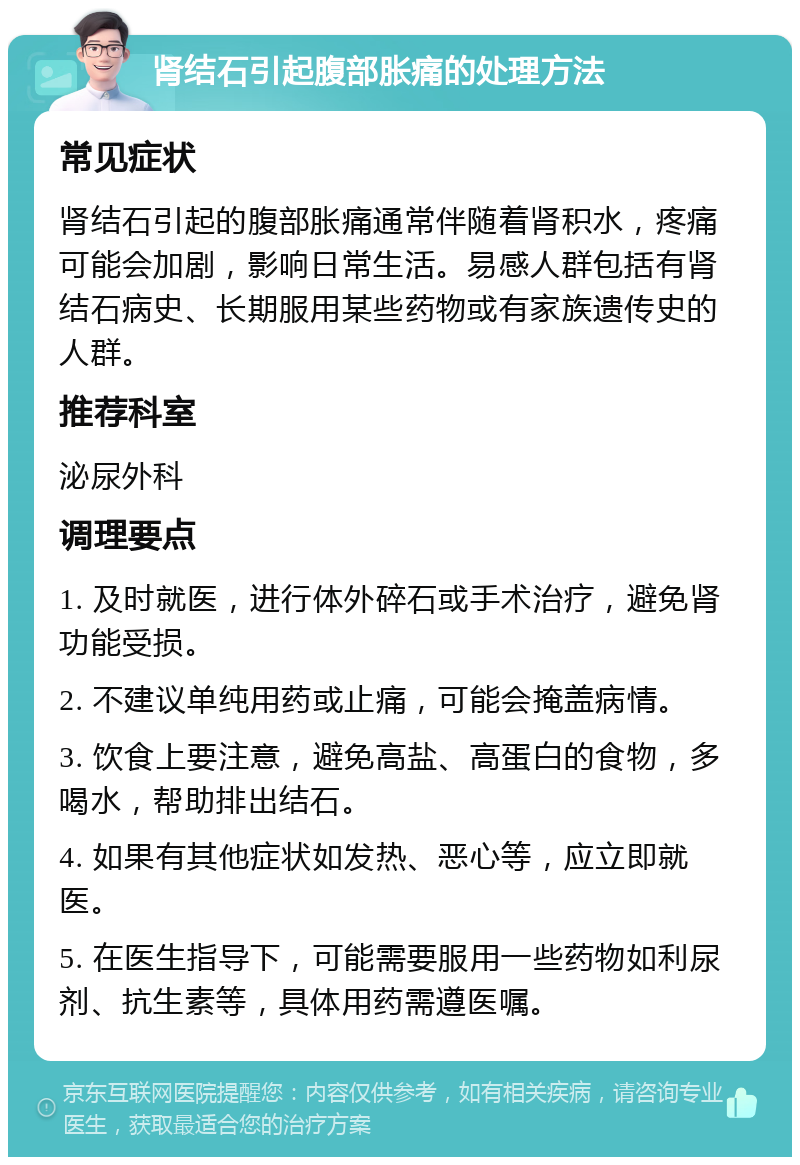 肾结石引起腹部胀痛的处理方法 常见症状 肾结石引起的腹部胀痛通常伴随着肾积水，疼痛可能会加剧，影响日常生活。易感人群包括有肾结石病史、长期服用某些药物或有家族遗传史的人群。 推荐科室 泌尿外科 调理要点 1. 及时就医，进行体外碎石或手术治疗，避免肾功能受损。 2. 不建议单纯用药或止痛，可能会掩盖病情。 3. 饮食上要注意，避免高盐、高蛋白的食物，多喝水，帮助排出结石。 4. 如果有其他症状如发热、恶心等，应立即就医。 5. 在医生指导下，可能需要服用一些药物如利尿剂、抗生素等，具体用药需遵医嘱。