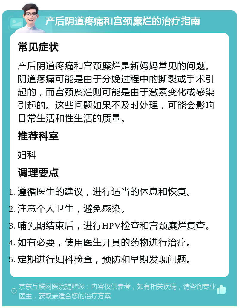 产后阴道疼痛和宫颈糜烂的治疗指南 常见症状 产后阴道疼痛和宫颈糜烂是新妈妈常见的问题。阴道疼痛可能是由于分娩过程中的撕裂或手术引起的，而宫颈糜烂则可能是由于激素变化或感染引起的。这些问题如果不及时处理，可能会影响日常生活和性生活的质量。 推荐科室 妇科 调理要点 遵循医生的建议，进行适当的休息和恢复。 注意个人卫生，避免感染。 哺乳期结束后，进行HPV检查和宫颈糜烂复查。 如有必要，使用医生开具的药物进行治疗。 定期进行妇科检查，预防和早期发现问题。