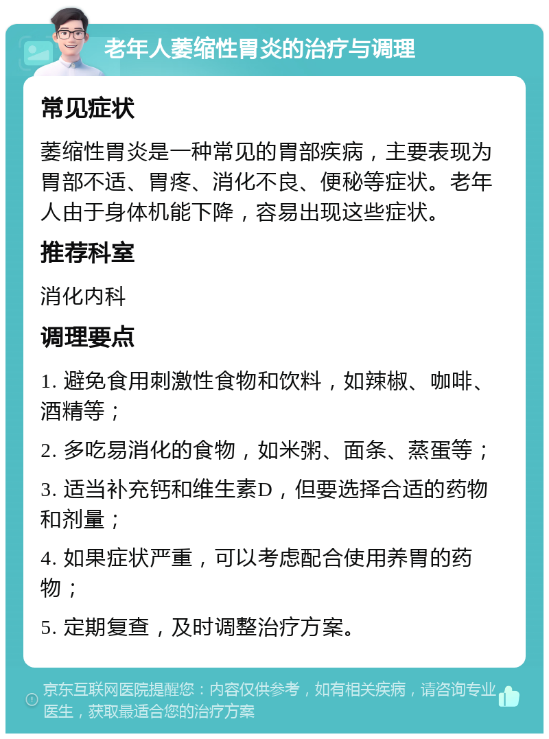 老年人萎缩性胃炎的治疗与调理 常见症状 萎缩性胃炎是一种常见的胃部疾病，主要表现为胃部不适、胃疼、消化不良、便秘等症状。老年人由于身体机能下降，容易出现这些症状。 推荐科室 消化内科 调理要点 1. 避免食用刺激性食物和饮料，如辣椒、咖啡、酒精等； 2. 多吃易消化的食物，如米粥、面条、蒸蛋等； 3. 适当补充钙和维生素D，但要选择合适的药物和剂量； 4. 如果症状严重，可以考虑配合使用养胃的药物； 5. 定期复查，及时调整治疗方案。