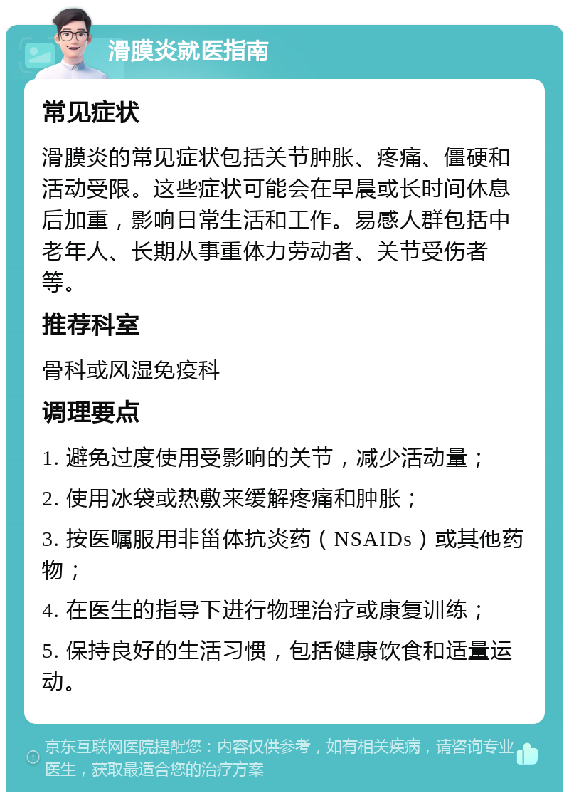 滑膜炎就医指南 常见症状 滑膜炎的常见症状包括关节肿胀、疼痛、僵硬和活动受限。这些症状可能会在早晨或长时间休息后加重，影响日常生活和工作。易感人群包括中老年人、长期从事重体力劳动者、关节受伤者等。 推荐科室 骨科或风湿免疫科 调理要点 1. 避免过度使用受影响的关节，减少活动量； 2. 使用冰袋或热敷来缓解疼痛和肿胀； 3. 按医嘱服用非甾体抗炎药（NSAIDs）或其他药物； 4. 在医生的指导下进行物理治疗或康复训练； 5. 保持良好的生活习惯，包括健康饮食和适量运动。