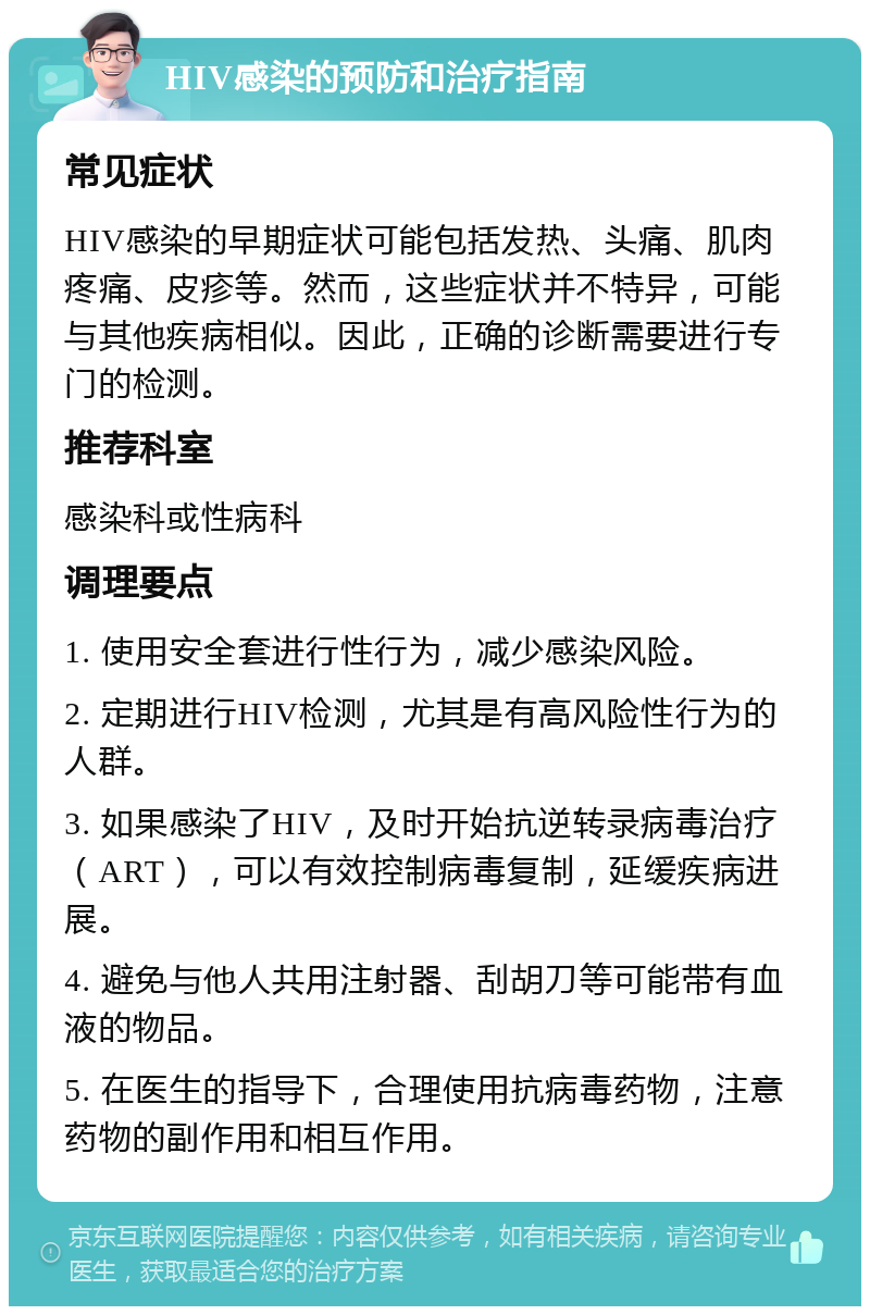 HIV感染的预防和治疗指南 常见症状 HIV感染的早期症状可能包括发热、头痛、肌肉疼痛、皮疹等。然而，这些症状并不特异，可能与其他疾病相似。因此，正确的诊断需要进行专门的检测。 推荐科室 感染科或性病科 调理要点 1. 使用安全套进行性行为，减少感染风险。 2. 定期进行HIV检测，尤其是有高风险性行为的人群。 3. 如果感染了HIV，及时开始抗逆转录病毒治疗（ART），可以有效控制病毒复制，延缓疾病进展。 4. 避免与他人共用注射器、刮胡刀等可能带有血液的物品。 5. 在医生的指导下，合理使用抗病毒药物，注意药物的副作用和相互作用。