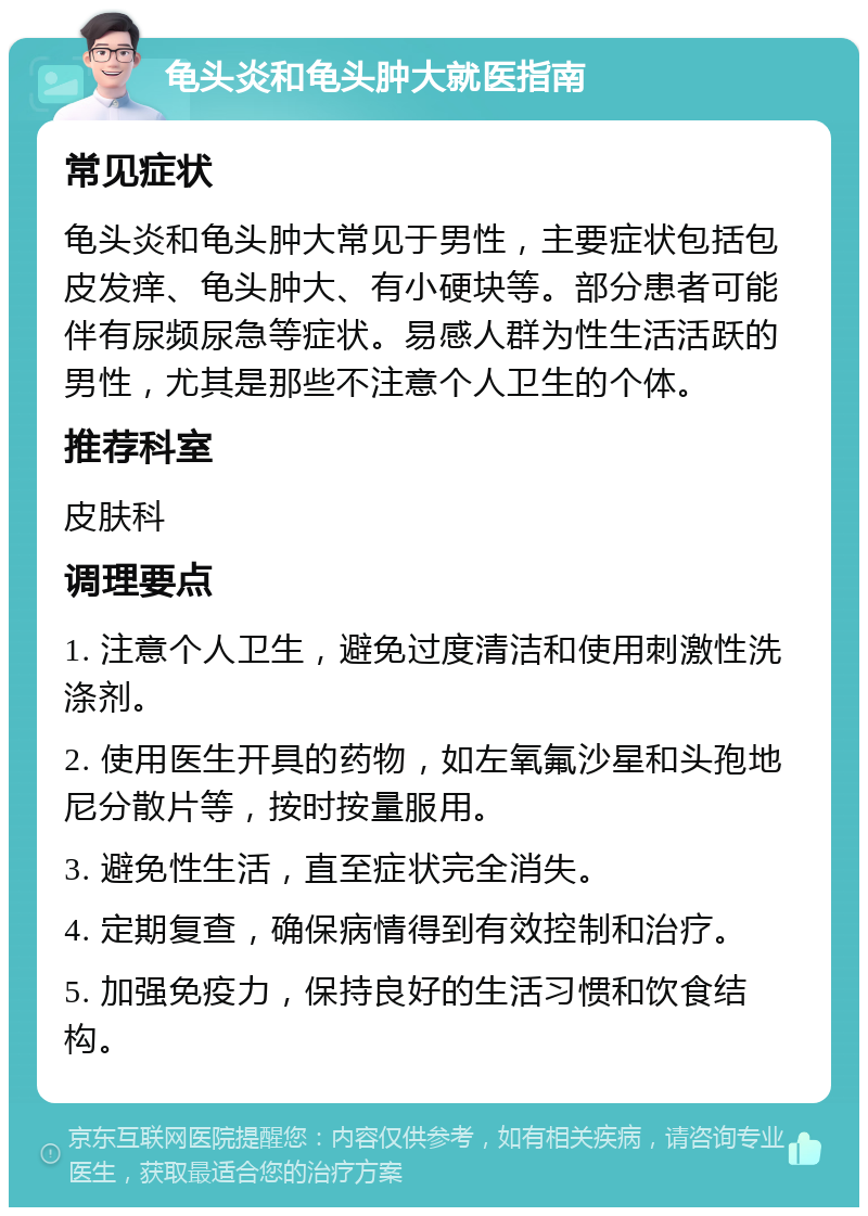 龟头炎和龟头肿大就医指南 常见症状 龟头炎和龟头肿大常见于男性，主要症状包括包皮发痒、龟头肿大、有小硬块等。部分患者可能伴有尿频尿急等症状。易感人群为性生活活跃的男性，尤其是那些不注意个人卫生的个体。 推荐科室 皮肤科 调理要点 1. 注意个人卫生，避免过度清洁和使用刺激性洗涤剂。 2. 使用医生开具的药物，如左氧氟沙星和头孢地尼分散片等，按时按量服用。 3. 避免性生活，直至症状完全消失。 4. 定期复查，确保病情得到有效控制和治疗。 5. 加强免疫力，保持良好的生活习惯和饮食结构。