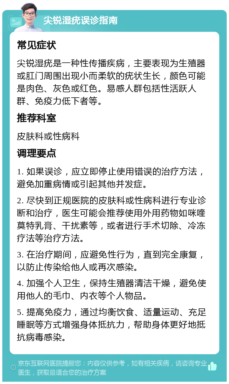 尖锐湿疣误诊指南 常见症状 尖锐湿疣是一种性传播疾病，主要表现为生殖器或肛门周围出现小而柔软的疣状生长，颜色可能是肉色、灰色或红色。易感人群包括性活跃人群、免疫力低下者等。 推荐科室 皮肤科或性病科 调理要点 1. 如果误诊，应立即停止使用错误的治疗方法，避免加重病情或引起其他并发症。 2. 尽快到正规医院的皮肤科或性病科进行专业诊断和治疗，医生可能会推荐使用外用药物如咪喹莫特乳膏、干扰素等，或者进行手术切除、冷冻疗法等治疗方法。 3. 在治疗期间，应避免性行为，直到完全康复，以防止传染给他人或再次感染。 4. 加强个人卫生，保持生殖器清洁干燥，避免使用他人的毛巾、内衣等个人物品。 5. 提高免疫力，通过均衡饮食、适量运动、充足睡眠等方式增强身体抵抗力，帮助身体更好地抵抗病毒感染。