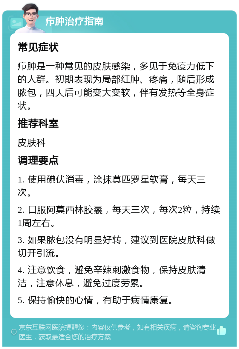 疖肿治疗指南 常见症状 疖肿是一种常见的皮肤感染，多见于免疫力低下的人群。初期表现为局部红肿、疼痛，随后形成脓包，四天后可能变大变软，伴有发热等全身症状。 推荐科室 皮肤科 调理要点 1. 使用碘伏消毒，涂抹莫匹罗星软膏，每天三次。 2. 口服阿莫西林胶囊，每天三次，每次2粒，持续1周左右。 3. 如果脓包没有明显好转，建议到医院皮肤科做切开引流。 4. 注意饮食，避免辛辣刺激食物，保持皮肤清洁，注意休息，避免过度劳累。 5. 保持愉快的心情，有助于病情康复。