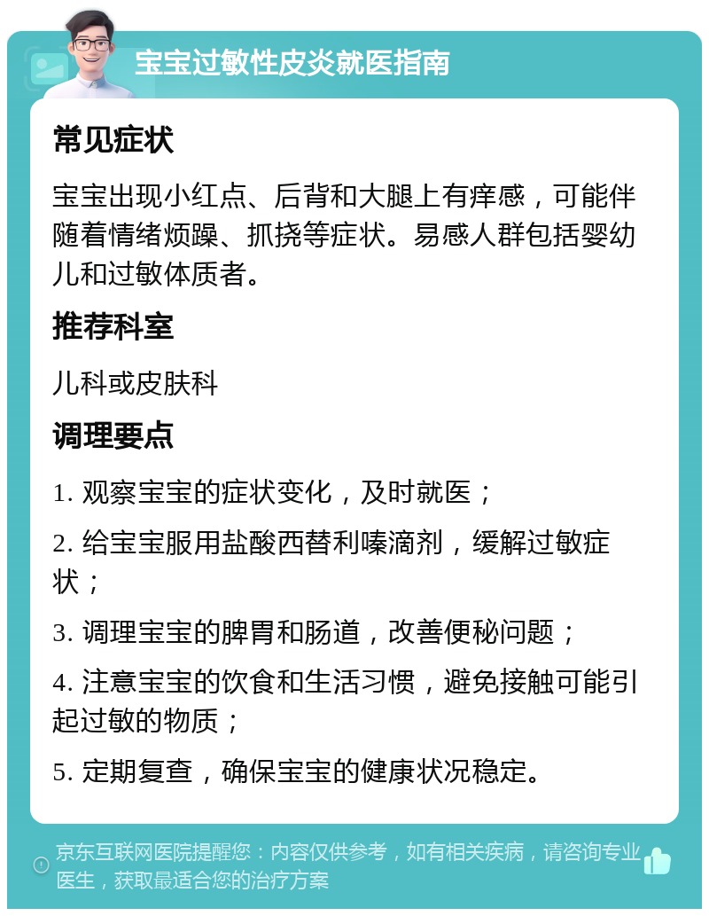 宝宝过敏性皮炎就医指南 常见症状 宝宝出现小红点、后背和大腿上有痒感，可能伴随着情绪烦躁、抓挠等症状。易感人群包括婴幼儿和过敏体质者。 推荐科室 儿科或皮肤科 调理要点 1. 观察宝宝的症状变化，及时就医； 2. 给宝宝服用盐酸西替利嗪滴剂，缓解过敏症状； 3. 调理宝宝的脾胃和肠道，改善便秘问题； 4. 注意宝宝的饮食和生活习惯，避免接触可能引起过敏的物质； 5. 定期复查，确保宝宝的健康状况稳定。