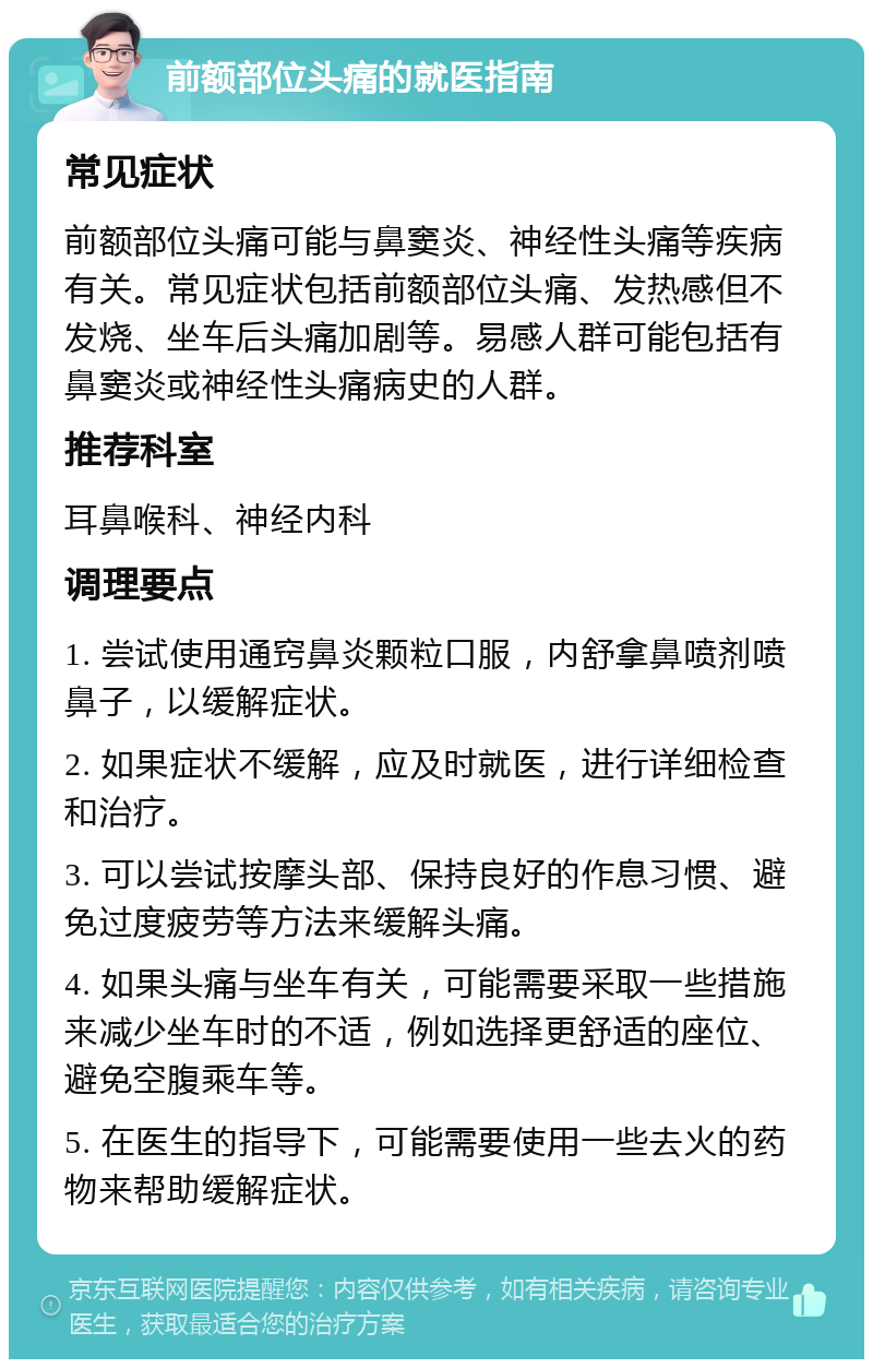 前额部位头痛的就医指南 常见症状 前额部位头痛可能与鼻窦炎、神经性头痛等疾病有关。常见症状包括前额部位头痛、发热感但不发烧、坐车后头痛加剧等。易感人群可能包括有鼻窦炎或神经性头痛病史的人群。 推荐科室 耳鼻喉科、神经内科 调理要点 1. 尝试使用通窍鼻炎颗粒口服，内舒拿鼻喷剂喷鼻子，以缓解症状。 2. 如果症状不缓解，应及时就医，进行详细检查和治疗。 3. 可以尝试按摩头部、保持良好的作息习惯、避免过度疲劳等方法来缓解头痛。 4. 如果头痛与坐车有关，可能需要采取一些措施来减少坐车时的不适，例如选择更舒适的座位、避免空腹乘车等。 5. 在医生的指导下，可能需要使用一些去火的药物来帮助缓解症状。