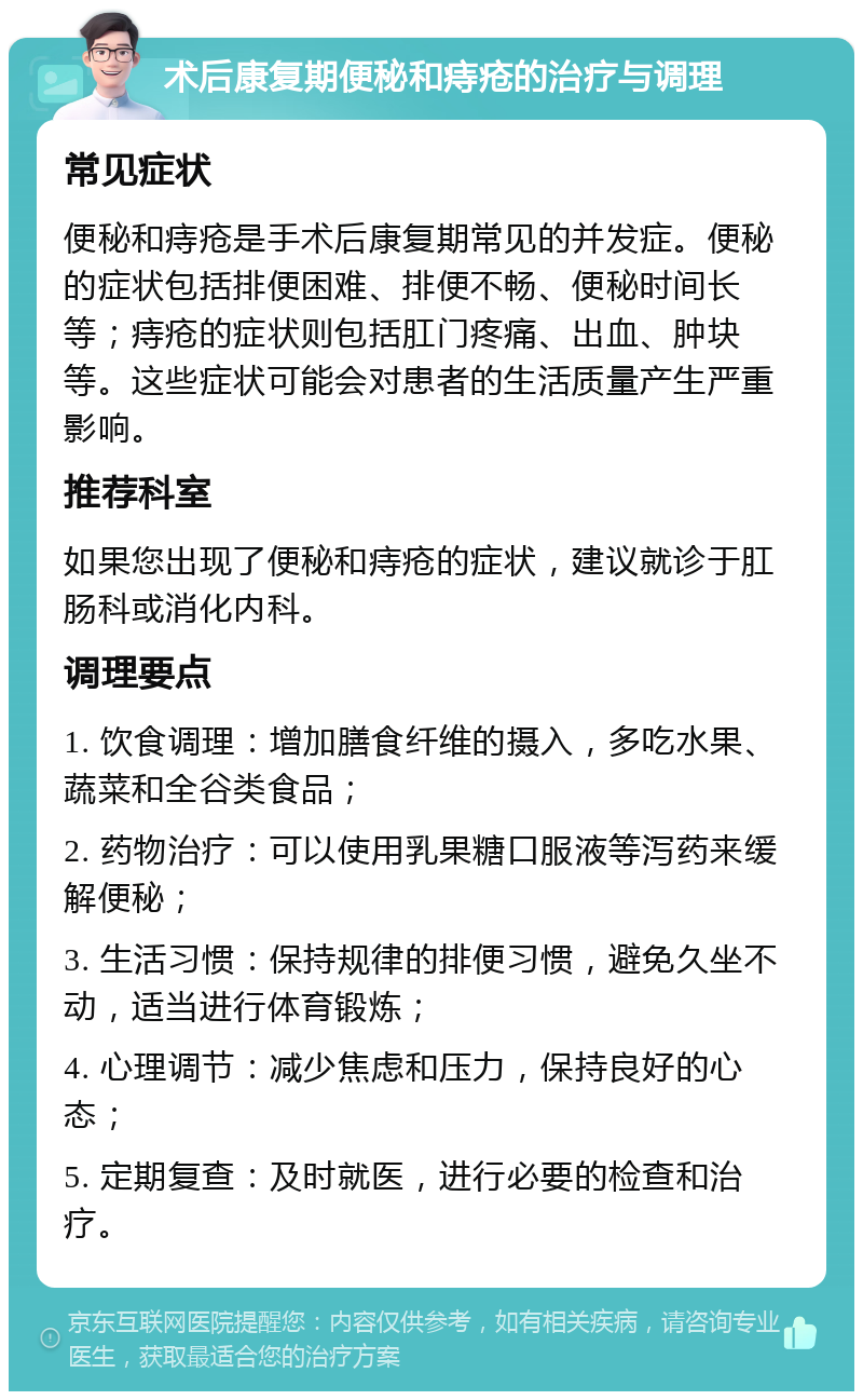 术后康复期便秘和痔疮的治疗与调理 常见症状 便秘和痔疮是手术后康复期常见的并发症。便秘的症状包括排便困难、排便不畅、便秘时间长等；痔疮的症状则包括肛门疼痛、出血、肿块等。这些症状可能会对患者的生活质量产生严重影响。 推荐科室 如果您出现了便秘和痔疮的症状，建议就诊于肛肠科或消化内科。 调理要点 1. 饮食调理：增加膳食纤维的摄入，多吃水果、蔬菜和全谷类食品； 2. 药物治疗：可以使用乳果糖口服液等泻药来缓解便秘； 3. 生活习惯：保持规律的排便习惯，避免久坐不动，适当进行体育锻炼； 4. 心理调节：减少焦虑和压力，保持良好的心态； 5. 定期复查：及时就医，进行必要的检查和治疗。