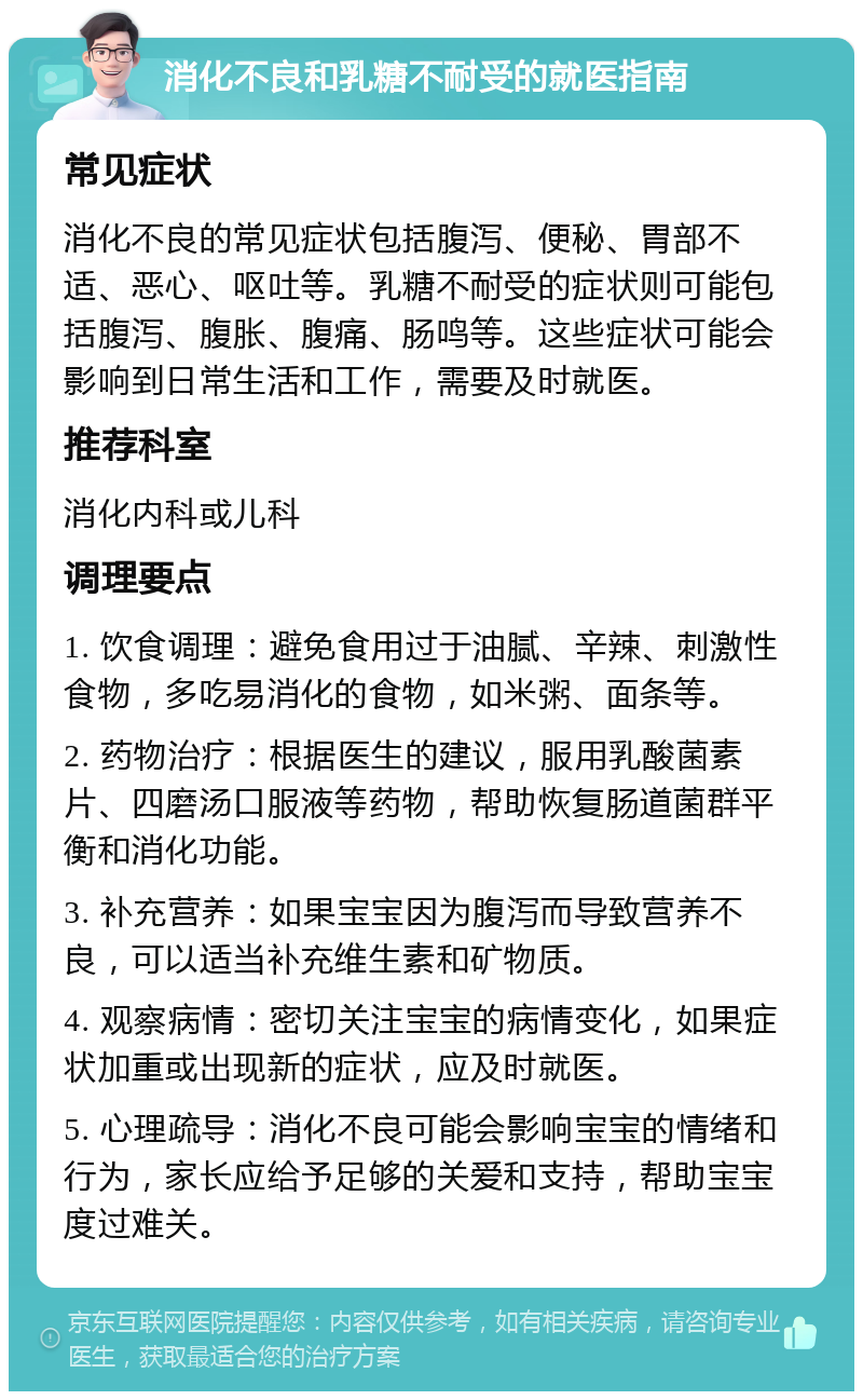 消化不良和乳糖不耐受的就医指南 常见症状 消化不良的常见症状包括腹泻、便秘、胃部不适、恶心、呕吐等。乳糖不耐受的症状则可能包括腹泻、腹胀、腹痛、肠鸣等。这些症状可能会影响到日常生活和工作，需要及时就医。 推荐科室 消化内科或儿科 调理要点 1. 饮食调理：避免食用过于油腻、辛辣、刺激性食物，多吃易消化的食物，如米粥、面条等。 2. 药物治疗：根据医生的建议，服用乳酸菌素片、四磨汤口服液等药物，帮助恢复肠道菌群平衡和消化功能。 3. 补充营养：如果宝宝因为腹泻而导致营养不良，可以适当补充维生素和矿物质。 4. 观察病情：密切关注宝宝的病情变化，如果症状加重或出现新的症状，应及时就医。 5. 心理疏导：消化不良可能会影响宝宝的情绪和行为，家长应给予足够的关爱和支持，帮助宝宝度过难关。