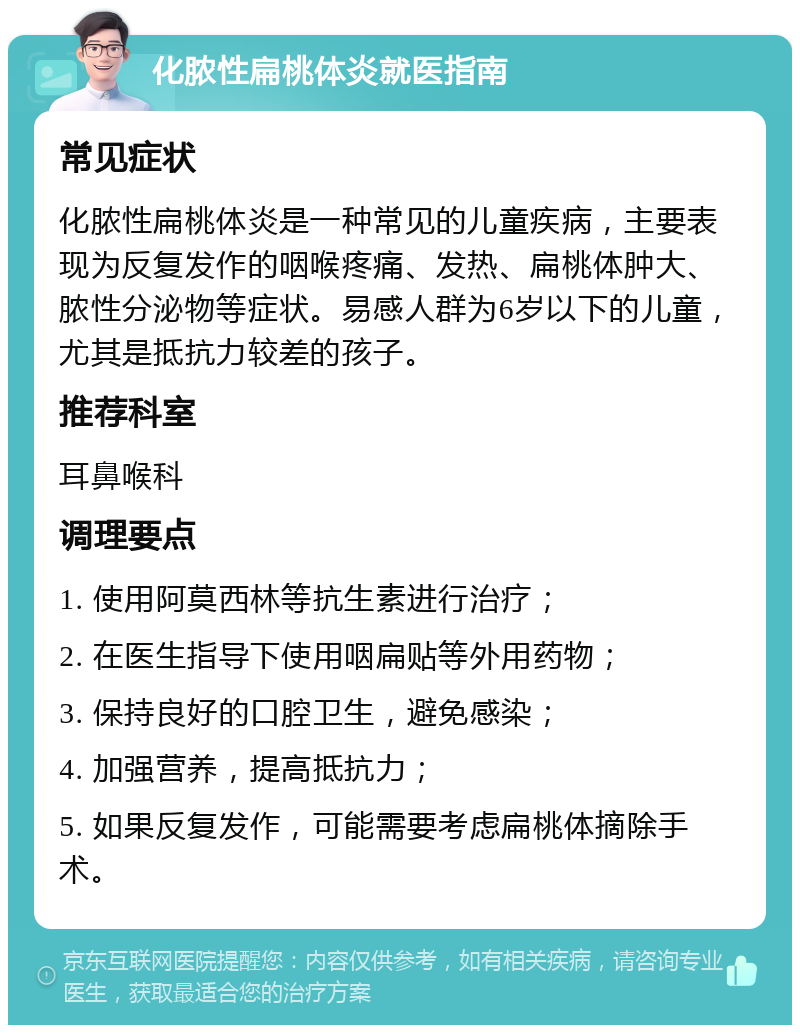 化脓性扁桃体炎就医指南 常见症状 化脓性扁桃体炎是一种常见的儿童疾病，主要表现为反复发作的咽喉疼痛、发热、扁桃体肿大、脓性分泌物等症状。易感人群为6岁以下的儿童，尤其是抵抗力较差的孩子。 推荐科室 耳鼻喉科 调理要点 1. 使用阿莫西林等抗生素进行治疗； 2. 在医生指导下使用咽扁贴等外用药物； 3. 保持良好的口腔卫生，避免感染； 4. 加强营养，提高抵抗力； 5. 如果反复发作，可能需要考虑扁桃体摘除手术。