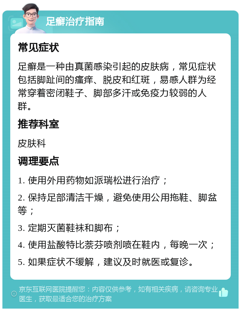 足癣治疗指南 常见症状 足癣是一种由真菌感染引起的皮肤病，常见症状包括脚趾间的瘙痒、脱皮和红斑，易感人群为经常穿着密闭鞋子、脚部多汗或免疫力较弱的人群。 推荐科室 皮肤科 调理要点 1. 使用外用药物如派瑞松进行治疗； 2. 保持足部清洁干燥，避免使用公用拖鞋、脚盆等； 3. 定期灭菌鞋袜和脚布； 4. 使用盐酸特比萘芬喷剂喷在鞋内，每晚一次； 5. 如果症状不缓解，建议及时就医或复诊。