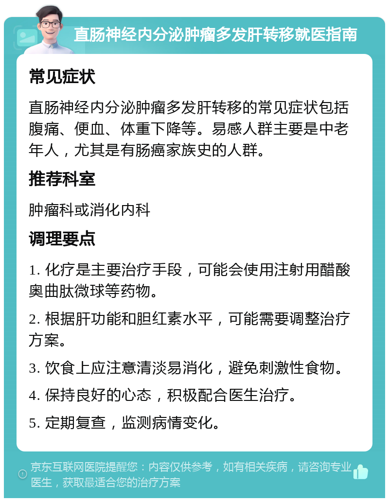 直肠神经内分泌肿瘤多发肝转移就医指南 常见症状 直肠神经内分泌肿瘤多发肝转移的常见症状包括腹痛、便血、体重下降等。易感人群主要是中老年人，尤其是有肠癌家族史的人群。 推荐科室 肿瘤科或消化内科 调理要点 1. 化疗是主要治疗手段，可能会使用注射用醋酸奥曲肽微球等药物。 2. 根据肝功能和胆红素水平，可能需要调整治疗方案。 3. 饮食上应注意清淡易消化，避免刺激性食物。 4. 保持良好的心态，积极配合医生治疗。 5. 定期复查，监测病情变化。