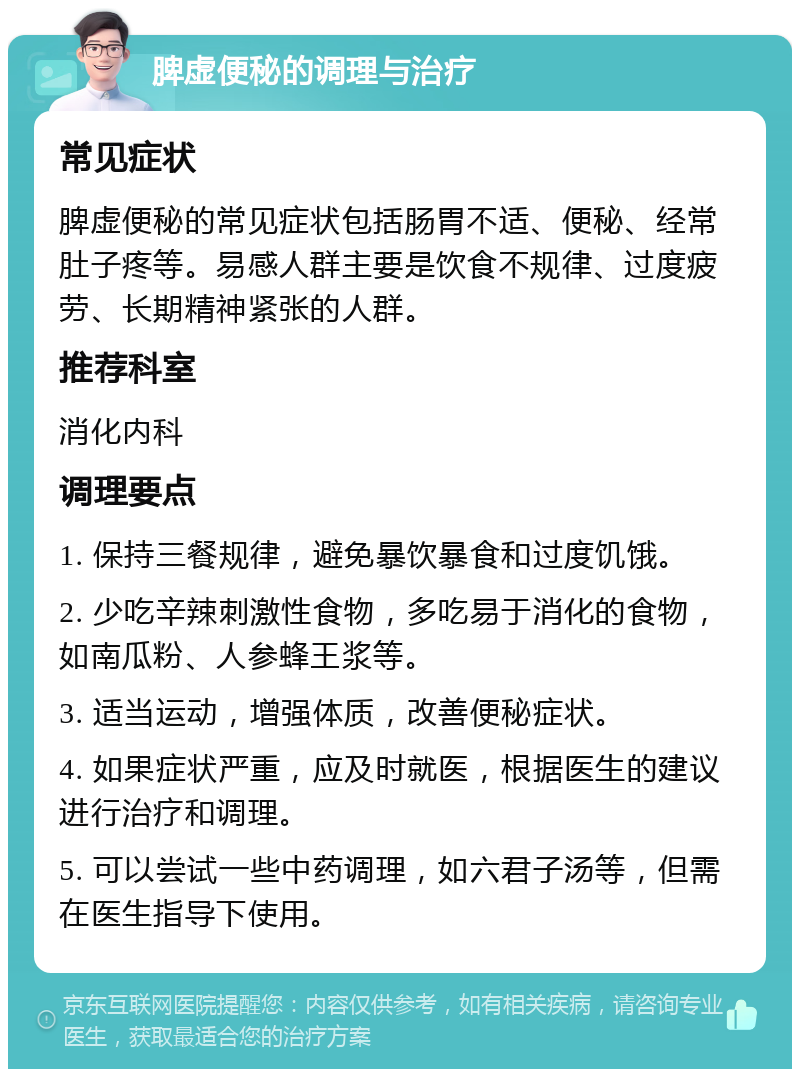 脾虚便秘的调理与治疗 常见症状 脾虚便秘的常见症状包括肠胃不适、便秘、经常肚子疼等。易感人群主要是饮食不规律、过度疲劳、长期精神紧张的人群。 推荐科室 消化内科 调理要点 1. 保持三餐规律，避免暴饮暴食和过度饥饿。 2. 少吃辛辣刺激性食物，多吃易于消化的食物，如南瓜粉、人参蜂王浆等。 3. 适当运动，增强体质，改善便秘症状。 4. 如果症状严重，应及时就医，根据医生的建议进行治疗和调理。 5. 可以尝试一些中药调理，如六君子汤等，但需在医生指导下使用。