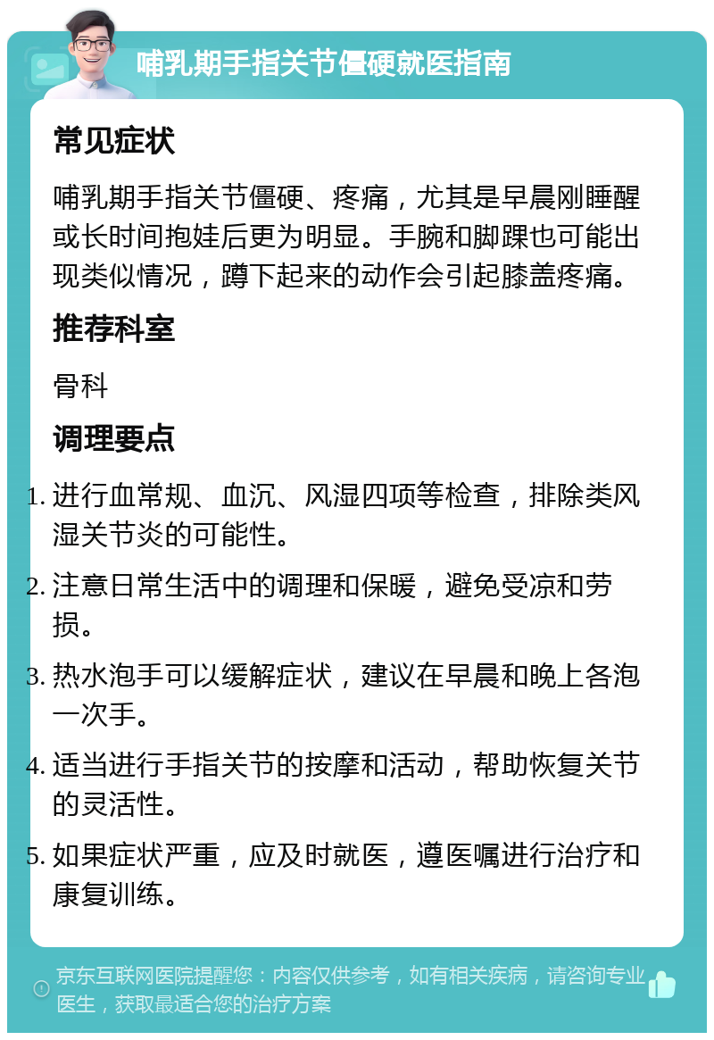 哺乳期手指关节僵硬就医指南 常见症状 哺乳期手指关节僵硬、疼痛，尤其是早晨刚睡醒或长时间抱娃后更为明显。手腕和脚踝也可能出现类似情况，蹲下起来的动作会引起膝盖疼痛。 推荐科室 骨科 调理要点 进行血常规、血沉、风湿四项等检查，排除类风湿关节炎的可能性。 注意日常生活中的调理和保暖，避免受凉和劳损。 热水泡手可以缓解症状，建议在早晨和晚上各泡一次手。 适当进行手指关节的按摩和活动，帮助恢复关节的灵活性。 如果症状严重，应及时就医，遵医嘱进行治疗和康复训练。