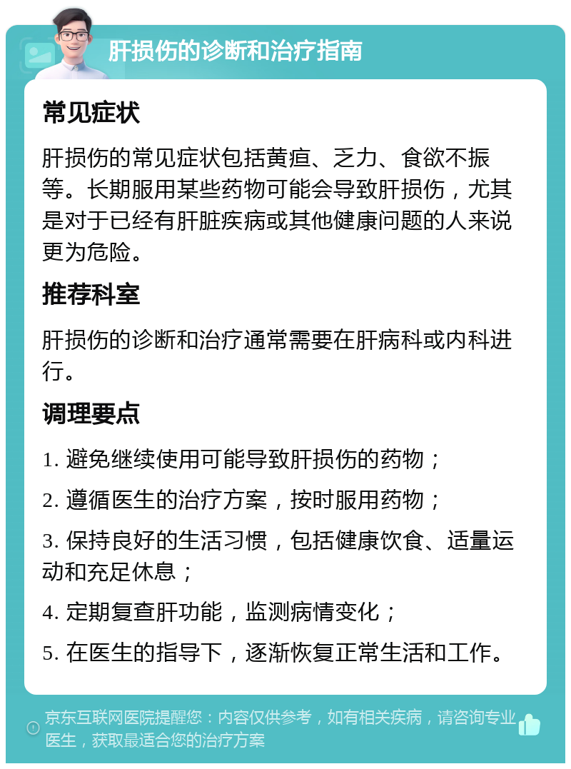 肝损伤的诊断和治疗指南 常见症状 肝损伤的常见症状包括黄疸、乏力、食欲不振等。长期服用某些药物可能会导致肝损伤，尤其是对于已经有肝脏疾病或其他健康问题的人来说更为危险。 推荐科室 肝损伤的诊断和治疗通常需要在肝病科或内科进行。 调理要点 1. 避免继续使用可能导致肝损伤的药物； 2. 遵循医生的治疗方案，按时服用药物； 3. 保持良好的生活习惯，包括健康饮食、适量运动和充足休息； 4. 定期复查肝功能，监测病情变化； 5. 在医生的指导下，逐渐恢复正常生活和工作。